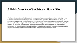 A Quick Overview of the Arts and Humanities
The humanities are a diverse field of study with many fascinating job prospects that are always expanding. These
humanities disciplines are well-liked by students since the practical application of these subjects will always be
preferred in every business. Therefore, it is one of the most common disciplines among university students. However,
it is not easy for scholars to gain higher marks in the subjects. Assignments are a bit more critical. Due to a lack of
research and an inability to express ideas properly, students encounter several challenges. To overcome such
complexities, the students search for ‘Do My Assignment.’ There are many platforms and even individual assistance
providers who write top-notch assignments that contain all the elements to gain higher grades.
 