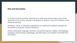 Arts and Humanities
In contrast to the humanities, which focus on study and critical analysis, the arts are
about the art of creation, whether it be physical or abstract. Since art is timeless, it will
always be evolving.
Analytical, critical, or speculative approaches are used by the academic discipline of
humanities to study the "Human Condition."
History, philosophy, languages, literature, law, performing arts, religion, anthropology,
sociology, communication, psychology, and other topics are included in the field of art
and human.
 