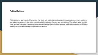 Political Science
Political science is a branch of humanities that deals with political procedures and how various government positions
and departments work. It also looks into different administrative theories and conceptions. This subject is the best for
those who are interested in public administration and global affairs. Political science, public administration, and history
are all great options since they complement one another.
 