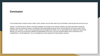 Conclusion
The humanities stream includes courses in history, culture, systems, law, and other areas if you are interested in learning about the world around you.
However, it is essential that you perform a thorough investigation and analysis of your interests, aptitudes, and career goals before making any
selections. Once you choose your stream, it is essential to score good grades during the course. To accomplish this, you need to excel in all the
academic tasks. However, in case you find doing assignments and assessments complex, you can take assistance from assignment help provider.
Although, you need to be sure about the reliability and dependability of the source. One such renowned platform which is well-known for its
trustworthiness, is ‘Do My Assignment.’ You can completely rely on their experts for the best academic outcomes.
 
