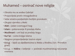 Muhamed – osnivač nove religije 
• Obratio mu se anđeo Gabrijel 
• Propovijeda protiv mnogoboštva 
• Sebe smatra posljednjim božijim prorokom 
• Okupio vjernike u Meki 
• Alah = jedan svemogući bog 
• Islam = pokoravanje ili predaja Alahu 
• Muslimani = oni koji se predaju bogu 
• Kur’an – sveta knjiga islama 
• Njegovo propovijedanje izaziva otpor 
• 622.g. – bježi sa sljedbenicima iz Meke u Medinu (tzv. Prorokov 
grad) 
• 622.g. → hidžra = iseljenje → početak muslimanskog računanja 
vremena 
 