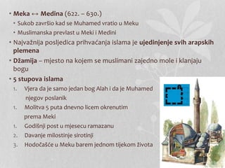 • Meka ↔ Medina (622. – 630.) 
• Sukob završio kad se Muhamed vratio u Meku 
• Muslimanska prevlast u Meki i Medini 
• Najvažnija posljedica prihvaćanja islama je ujedinjenje svih arapskih 
plemena 
• Džamija – mjesto na kojem se muslimani zajedno mole i klanjaju 
bogu 
• 5 stupova islama 
1. Vjera da je samo jedan bog Alah i da je Muhamed 
njegov poslanik 
1. Molitva 5 puta dnevno licem okrenutim 
prema Meki 
1. Godišnji post u mjesecu ramazanu 
2. Davanje milostinje sirotinji 
3. Hodočašće u Meku barem jednom tijekom života 
