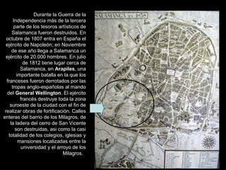 Durante la Guerra de la
       Independencia más de la tercera
       parte de los tesoros artísticos de
      Salamanca fueron destruidos. En
  octubre de 1807 entra en España el
  ejército de Napoleón; en Noviembre
      de ese año llega a Salamanca un
  ejército de 20.000 hombres. En julio
             de 1812 tiene lugar cerca de
           Salamanca, en Arapiles, una
         importante batalla en la que los
  franceses fueron derrotados por las
      tropas anglo-españolas al mando
   del General Wellington. El ejército
           francés destruye toda la zona
     suroeste de la ciudad con el fin de
 realizar obras de fortificación. Calles
enteras del barrio de los Milagros, de
     la ladera del cerro de San Vicente
        son destruidas, asi como la casi
    totalidad de los colegios, iglesias y
          mansiones localizadas entre la
           universidad y el arroyo de los
                               Milagros.
 