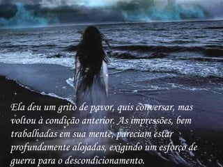 Ela deu um grito de pavor, quis conversar, mas voltou à condição anterior. As impressões, bem trabalhadas em sua mente, pareciam estar profundamente alojadas, exigindo um esforço de guerra para o descondicionamento. 