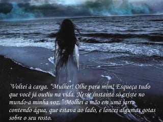 Voltei à carga. “Mulher! Olhe para mim! Esqueça tudo que você já ouviu na vida. Nesse instante só existe no mundo a minha voz.” Molhei a mão em uma jarra contendo água, que estava ao lado, e lancei algumas gotas sobre o seu rosto. 