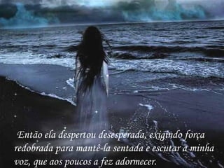 Então ela despertou desesperada, exigindo força redobrada para mantê-la sentada e escutar a minha voz, que aos poucos a fez adormecer. 
