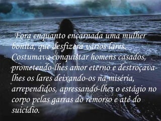 Fora enquanto encarnada uma mulher bonita, que desfizera vários lares. Costumava conquistar homens casados, prometendo-lhes amor eterno e destroçava-lhes os lares deixando-os na miséria, arrependidos, apressando-lhes o estágio no corpo pelas garras do remorso e até do suicídio. 