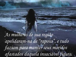 As mulheres de sua região apelidaram-na de “raposa”, e tudo faziam para manter seus maridos afastados daquela insaciável figura. 