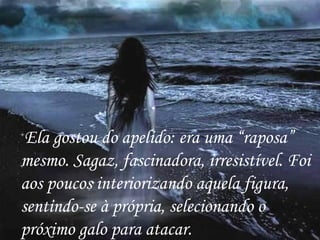Ela gostou do apelido: era uma “raposa” mesmo. Sagaz, fascinadora, irresistível. Foi aos poucos interiorizando aquela figura, sentindo-se à própria, selecionando o próximo galo para atacar. 