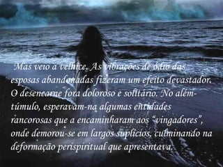 Mas veio a velhice. As vibrações de ódio das esposas abandonadas fizeram um efeito devastador. O desencarne fora doloroso e solitário. No além-túmulo, esperavam-na algumas entidades rancorosas que a encaminharam aos “vingadores”, onde demorou-se em largos suplícios, culminando na deformação perispiritual que apresentava. 