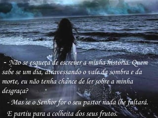 -  Não se esqueça de escrever a minha história. Quem sabe se um dia, atravessando o vale da sombra e da morte, eu não tenha chance de ler sobre a minha desgraça? - Mas se o Senhor for o seu pastor nada lhe faltará. E partiu para a colheita dos seus frutos. 
