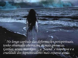 No longo capítulo das deformações perispirituais, tenho observado aberrações as mais grotescas.  Gorilas, ursos, morcegos..., a “fauna” é numerosa e a crueldade dos hipnotizadores mais extensa ainda. 