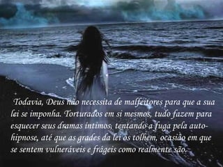 Todavia, Deus não necessita de malfeitores para que a sua lei se imponha. Torturados em si mesmos, tudo fazem para esquecer seus dramas íntimos, tentando a fuga pela auto-hipnose, até que as grades da lei os tolhem, ocasião em que se sentem vulneráveis e frágeis como realmente são. 
