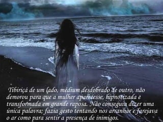 Tibiriçá de um lado, médium desdobrado de outro, não demorou para que a mulher aparecesse, hipnotizada e transformada em grande raposa. Não conseguiu dizer uma única palavra; fazia gesto tentando nos arranhar e farejava o ar como para sentir a presença de inimigos. 