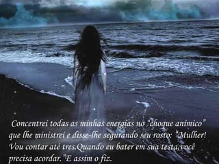 Concentrei todas as minhas energias no “choque anímico” que lhe ministrei e disse-lhe segurando seu rosto: “Mulher!Vou contar até tres.Quando eu bater em sua testa,você precisa acordar.”E assim o fiz. 