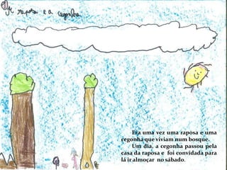 Era uma vez uma raposa e uma
cegonha que viviam num bosque.
Um dia, a cegonha passou pela
casa da raposa e foi convidada para
lá ir almoçar no sábado.