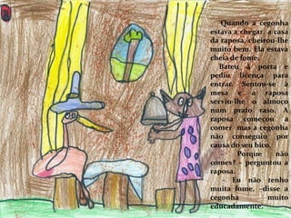 Quando a cegonha
estava a chegar a casa
da raposa, cheirou-lhe
muito bem. Ela estava
cheia de fome.
Bateu à porta e
pediu licença para
entrar. Sentou-se à
mesa e a raposa
serviu-lhe o almoço
num prato raso. A
raposa começou a
comer mas a cegonha
não conseguiu por
causa do seu bico.
- Porque não
comes? – perguntou a
raposa.
- Eu não tenho
muita fome. –disse a
cegonha muito
educadamente.