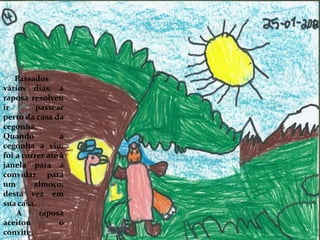 Passados
vários dias, a
raposa resolveu
ir passear
perto da casa da
cegonha.
Quando a
cegonha a viu,
foi a correr até à
janela para a
convidar para
um almoço,
desta vez em
sua casa.
A raposa
aceitou o
convite.