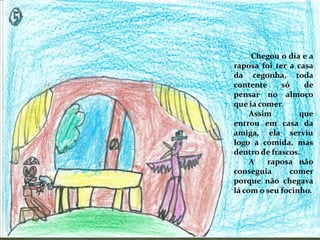 Chegou o dia e a
raposa foi ter a casa
da cegonha, toda
contente só de
pensar no almoço
que ia comer.
Assim que
entrou em casa da
amiga, ela serviu
logo a comida, mas
dentro de frascos.
A raposa não
conseguia comer
porque não chegava
lá com o seu focinho.