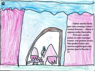 - Sabes muito bem
que não consigo comer
nestes frascos. – disse a
raposa toda chateada.
- Pois sei, assim
como eu não consigo
comer em pratos rasos.
Não podes fazer aos
outros aquilo que não
gostas que te façam a
ti!