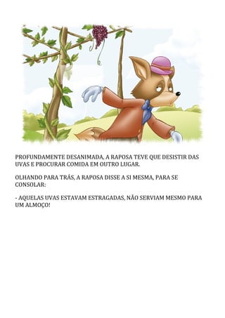 PROFUNDAMENTE	DESANIMADA,	A	RAPOSA	TEVE	QUE	DESISTIR	DAS
UVAS	E	PROCURAR	COMIDA	EM	OUTRO	LUGAR.
OLHANDO	PARA	TRÁS,	A	RAPOSA	DISSE	A	SI	MESMA,	PARA	SE
CONSOLAR:
-	AQUELAS	UVAS	ESTAVAM	ESTRAGADAS,	NÃO	SERVIAM	MESMO	PARA
UM	ALMOÇO!
 