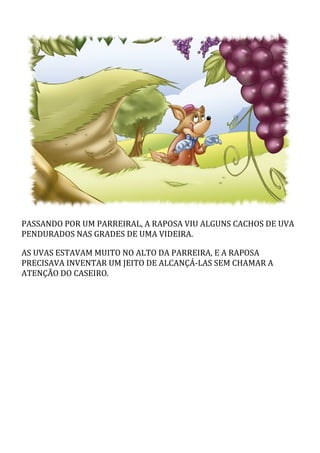 PASSANDO	POR	UM	PARREIRAL,	A	RAPOSA	VIU	ALGUNS	CACHOS	DE	UVA
PENDURADOS	NAS	GRADES	DE	UMA	VIDEIRA.
AS	UVAS	ESTAVAM	MUITO	NO	ALTO	DA	PARREIRA,	E	A	RAPOSA
PRECISAVA	INVENTAR	UM	JEITO	DE	ALCANÇÁ-LAS	SEM	CHAMAR	A
ATENÇÃO	DO	CASEIRO.
 