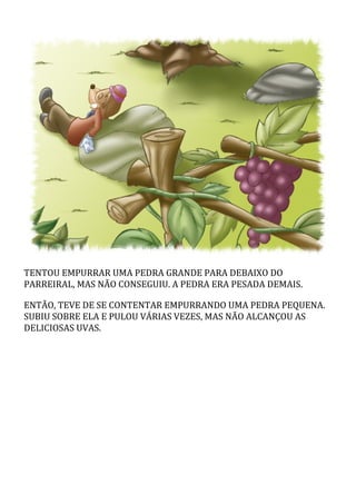 TENTOU	EMPURRAR	UMA	PEDRA	GRANDE	PARA	DEBAIXO	DO
PARREIRAL,	MAS	NÃO	CONSEGUIU.	A	PEDRA	ERA	PESADA	DEMAIS.
ENTÃO,	TEVE	DE	SE	CONTENTAR	EMPURRANDO	UMA	PEDRA	PEQUENA.
SUBIU	SOBRE	ELA	E	PULOU	VÁRIAS	VEZES,	MAS	NÃO	ALCANÇOU	AS
DELICIOSAS	UVAS.
 