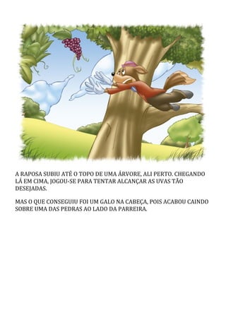 A	RAPOSA	SUBIU	ATÉ	O	TOPO	DE	UMA	ÁRVORE,	ALI	PERTO.	CHEGANDO
LÁ	EM	CIMA,	JOGOU-SE	PARA	TENTAR	ALCANÇAR	AS	UVAS	TÃO
DESEJADAS.
MAS	O	QUE	CONSEGUIU	FOI	UM	GALO	NA	CABEÇA,	POIS	ACABOU	CAINDO
SOBRE	UMA	DAS	PEDRAS	AO	LADO	DA	PARREIRA.
 