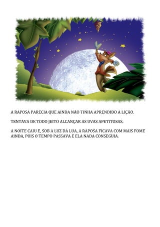A	RAPOSA	PARECIA	QUE	AINDA	NÃO	TINHA	APRENDIDO	A	LIÇÃO.
TENTAVA	DE	TODO	JEITO	ALCANÇAR	AS	UVAS	APETITOSAS.
A	NOITE	CAIU	E,	SOB	A	LUZ	DA	LUA,	A	RAPOSA	FICAVA	COM	MAIS	FOME
AINDA,	POIS	O	TEMPO	PASSAVA	E	ELA	NADA	CONSEGUIA.
 