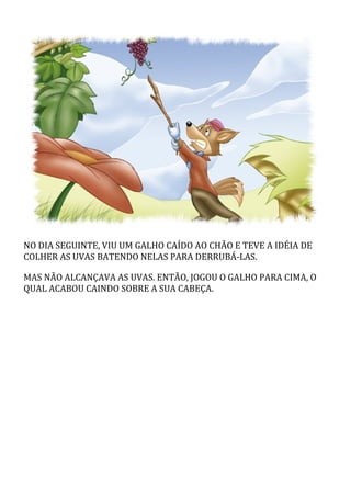NO	DIA	SEGUINTE,	VIU	UM	GALHO	CAÍDO	AO	CHÃO	E	TEVE	A	IDÉIA	DE
COLHER	AS	UVAS	BATENDO	NELAS	PARA	DERRUBÁ-LAS.
MAS	NÃO	ALCANÇAVA	AS	UVAS.	ENTÃO,	JOGOU	O	GALHO	PARA	CIMA,	O
QUAL	ACABOU	CAINDO	SOBRE	A	SUA	CABEÇA.
 