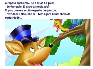 A raposa aproximou-se e disse ao galo: - Senhor galo, já sabe da novidade? O galo que era muito esperto perguntou: - Novidade? Não, não sei! Mas agora fiquei cheio de curiosidade… 