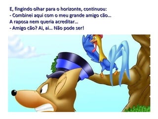 E, fingindo olhar para o horizonte, continuou: - Combinei aqui com o meu grande amigo cão…  A raposa nem queria acreditar… - Amigo cão? Ai, ai… Não pode ser! 