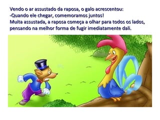 Vendo o ar assustado da raposa, o galo acrescentou: -Quando ele chegar, comemoramos juntos! Muita assustada, a raposa começa a olhar para todos os lados, pensando na melhor forma de fugir imediatamente dali. 