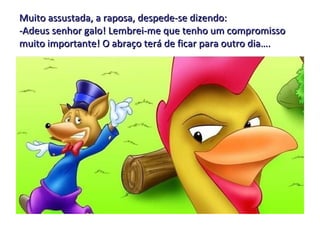 Muito assustada, a raposa, despede-se dizendo: -Adeus senhor galo! Lembrei-me que tenho um compromisso muito importante! O abraço terá de ficar para outro dia…. 