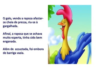 O galo, vendo a raposa afastar-se cheia de pressa, riu-se à gargalhada. Afinal, a raposa que se achava muito esperta, tinha sido bem enganada. Além de  assustada, foi embora de barriga vazia. 