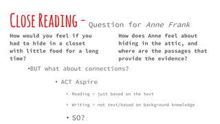 CloseReading-Question for Anne Frank
How would you feel if you
had to hide in a closet
with little food for a long
time?
How does Anne feel about
hiding in the attic, and
where are the passages that
provide the evidence?
•BUT what about connections?
• ACT Aspire
• Reading = just based on the text
• Writing = not text/based on background knowledge
• SO?
 
