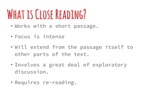 WhatisCloseReading?
• Works with a short passage.
• Focus is intense
• Will extend from the passage itself to other parts of the
text.
• Involves a great deal of exploratory discussion.
• Requires re-reading.
• Allows questioning of the text...especially in nonfiction
texts.
 