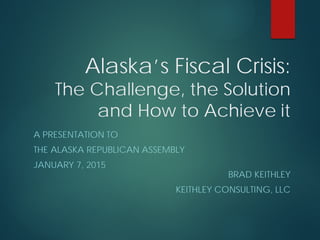 Alaska’s Fiscal Crisis:
The Challenge, the Solution
and How to Achieve it
A PRESENTATION TO
THE ALASKA REPUBLICAN ASSEMBLY
JANUARY 7, 2015
BRAD KEITHLEY
KEITHLEY CONSULTING, LLC
 