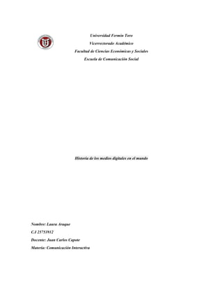 Universidad Fermín Toro
Vicerrectorado Académico
Facultad de Ciencias Económicas y Sociales
Escuela de Comunicación Social
Historia de los medios digitales en el mundo
Nombre: Laura Araque
C.I 25753912
Docente: Juan Carlos Capote
Materia: Comunicación Interactiva
 