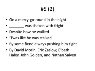 #5 (2)On a merry-go-round in the night_______ was shaken with frightDespite how he walked ‘Twas like he was stalkedBy some fiend always pushing him rightBy David Morin, Eric Zaslow, E’beth Haley, John Golden, and Nathan Salven
