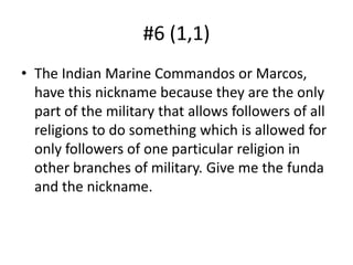 #6 (1,1)The Indian Marine Commandos or Marcos, have this nickname because they are the only part of the military that allows followers of all religions to do something which is allowed for only followers of one particular religion in other branches of military. Give me the funda and the nickname.