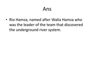 AnsRio Hamza, named after WaliaHamza who was the leader of the team that discovered the underground river system.