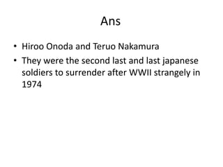 AnsHiroo Onoda and Teruo NakamuraThey were the second last and last japanese soldiers to surrender after WWII strangely in 1974