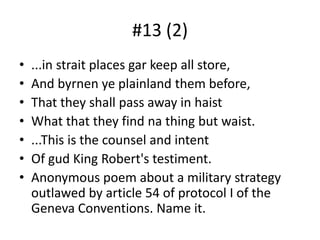 #13 (2)...in strait places gar keep all store,And byrnen ye plainland them before,That they shall pass away in haistWhat that they find na thing but waist....This is the counsel and intentOf gud King Robert's testiment.Anonymous poem about a military strategy outlawed by article 54 of protocol I of the Geneva Conventions. Name it.