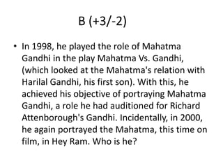 B (+3/-2)	In 1998, he played the role of Mahatma Gandhi in the play Mahatma Vs. Gandhi, (which looked at the Mahatma's relation with Harilal Gandhi, his first son). With this, he achieved his objective of portraying Mahatma Gandhi, a role he had auditioned for Richard Attenborough's Gandhi. Incidentally, in 2000, he again portrayed the Mahatma, this time on film, in Hey Ram. Who is he?