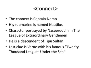 <Connect>The connect is Captain NemoHis submarine is named NautilusCharacter portrayed by Naseeruddin in The League of Extraordinary GentlemenHe is a descendent of Tipu SultanLast clue is Verne with his famous “Twenty Thousand Leagues Under the Sea”