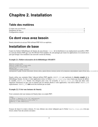 Chapitre 2. Installation

Table des matières
Ce dont vous avez besoin ........................................................................................................................ 4
Installation de base ................................................................................................................................ 4
Configuration avancée ........................................................................................................................... 7


Ce dont vous avez besoin
Smarty nécessite un serveur Web utilisant PHP 4.0.6 ou supérieur.

Installation de base
Copiez les fichiers bibliothèques de Smarty du sous-dossier /libs/ de la distribution à un emplacement accessible à PHP.
Ce sont des fichiers PHP que vous NE DEVEZ PAS modifier. Ils sont partagés par toutes les applications et ne seront mis à
jour que lorsque vous installerez une nouvelle version de Smarty.


Exemple 2.1. fichiers nécessaires de la bibliothèque SMARTY

Smarty.class.php
Smarty_Compiler.class.php
Config_File.class.php
debug.tpl
/internals/*.php (tous)
/plugins/*.php (tous doivent être sûr, peut-être votre site n'a besoin seulement que d'un sous-ensemble



Smarty utilise une constante [http:/ / php.net/ define] PHP appelée SMARTY_DIR qui représente le chemin complet de la
bibliothèque Smarty. En fait, si votre application trouve le fichier Smarty.class.php, vous n'aurez pas besoin de définir
la variable SMARTY_DIR, Smarty s'en chargera pour vous. En revanche, si Smarty.class.php n'est pas dans votre
répertoire d'inclusion ou que vous ne donnez pas un chemin absolu à votre application, vous devez définir SMARTY_DIR
explicitement. SMARTY_DIR doit avoir être terminé par un slash.


Exemple 2.2. Créer une instance de Smarty

Voici comment créer une instance de Smarty dans vos scripts PHP :
<?php
// Note : Smarty a un 'S' majuscule
require_once('Smarty.class.php');
$smarty = new Smarty();
?>



Essayez de lancer le script ci-dessus. Si vous obtenez une erreur indiquant que le fichier Smarty.class.php n'est pas
trouvé, tentez l'une des actions suivantes :



                                                                               4
 