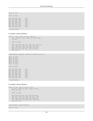 Fonctions utilisateur



This is foo.
This is bar.
bar   foo   bar   foo     foo.
bar   foo   bar   foo     foo.
bar   foo   bar   foo     foo.
bar   foo   bar   foo     foo.
bar   foo   bar   foo     foo.
bar   foo   bar   foo     foo.
bar   foo   bar   foo     foo.
{/textformat}


L'exemple ci-dessus affichera :
This is foo. This is foo. This is
    foo. This is foo. This is foo. This
    is foo.
      This is bar.
      bar foo bar foo foo.        bar foo bar foo
      foo. bar foo bar foo        foo. bar foo
      bar foo foo. bar foo        bar foo foo.
      bar foo bar foo foo.        bar foo bar
      foo foo.

{textformat wrap=40 indent=4 indent_first=4}
This   is   foo.
This   is   foo.
This   is   foo.
This   is   foo.
This   is   foo.
This   is   foo.
This is bar.
bar   foo   bar   foo     foo.
bar   foo   bar   foo     foo.
bar   foo   bar   foo     foo.
bar   foo   bar   foo     foo.
bar   foo   bar   foo     foo.
bar   foo   bar   foo     foo.
bar   foo   bar   foo     foo.
{/textformat}


L'exemple ci-dessus affichera :
This is foo. This is foo. This
    is foo. This is foo. This is foo.
    This is foo.
      This is bar.
      bar foo bar foo foo.        bar foo bar
      foo foo. bar foo bar        foo foo. bar
      foo bar foo foo. bar        foo bar foo
      foo. bar foo bar foo        foo. bar foo
      bar foo foo.

{textformat style="email"}
This is foo.


                                                          99
 