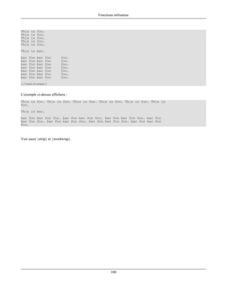 Fonctions utilisateur



This   is   foo.
This   is   foo.
This   is   foo.
This   is   foo.
This   is   foo.
This is bar.
bar   foo   bar   foo     foo.
bar   foo   bar   foo     foo.
bar   foo   bar   foo     foo.
bar   foo   bar   foo     foo.
bar   foo   bar   foo     foo.
bar   foo   bar   foo     foo.
bar   foo   bar   foo     foo.
{/textformat}


L'exemple ci-dessus affichera :
This is foo. This is foo. This is foo. This is foo. This is foo. This is
foo.
This is bar.
bar foo bar foo foo. bar foo bar foo foo. bar foo bar foo foo. bar foo
bar foo foo. bar foo bar foo foo. bar foo bar foo foo. bar foo bar foo
foo.



Voir aussi {strip} et {wordwrap}.




                                              100
 