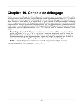 Chapitre 10. Console de débogage
Il existe une console de débogage dans Smarty. La console vous indique toutes les templates incluses, les variables
assignées et chargées depuis un fichier de configuration pour le template courant. Un template appelé debug.tpl est inclus
dans la distribution de Smarty qui contrôle le formattage de la console. Définissez $debugging à TRUE dans Smarty et, si
besoin, vous pouvez définir $debug_tpl de façon à ce que ce dernier contienne le chemin du template à utiliser(dans
SMARTY_DIR par defaut). Lorsque vous chargez la page, une console javascript est censée surgir et vous donner les noms de
toutes les variables inclues et assignées dans votre page courante. Pour voir toutes les variables d'un template particulier,
voir la fonction {debug}. Pour désactiver la console de débogage, définissez $debugging à FALSE. Vous pouvez également
temporairement activer le débogage en indiquant SMARTY_DEBUG dans l'url si tant est que l'option $debugging_ctrl soit
activée.

    Note technique: La console de débogage ne fonctionne pas si vous utilisez l'API fetch(), mais seulement
    lorsque vous utilisez display(). C'est en effet un jeu d'instructions javascripts à la fin du template qui
    déclenchent l'ouverture de la fenêtre. Si vous n'aimez pas javascript, vous pouvez modifier debug.tpl pour
    formater les données de la façon qui vous conviendra le mieux. Les données de débogage ne sont pas mises en
    cache et les informations de debug.tpl ne sont pas incluses dans la sortie de la console de débogage.

    NOTE: Le temps de chargement des templates et des fichiers de configuration sont indiqués en secondes.

Voir aussi troubleshooting, $error_reporting et trigger_error().




                                                            102
 